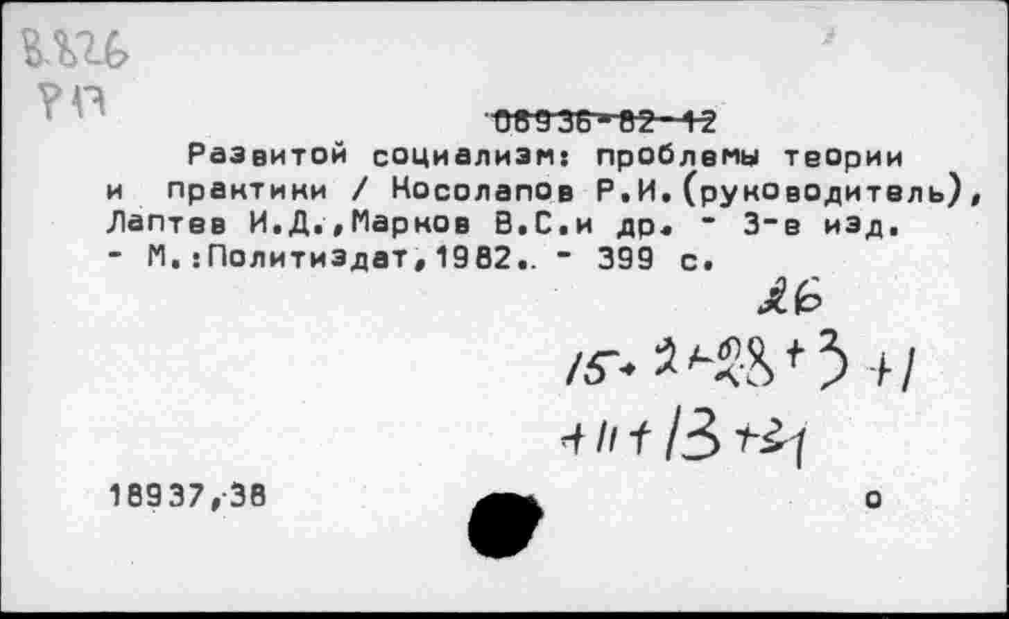 ﻿ии
0В936-82 12
Развитой социализм: проблемы теории и практики / Косолапов Р.И.(руководитель), Лаптев И.Д.,Марков В.С.и др« - 3-е изд, - М.:Политиздат, 1902.. - 399 с.
£6
о
10937,38